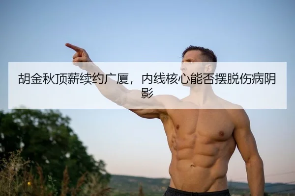 胡金秋顶薪续约广厦，内线核心能否摆脱伤病阴影
